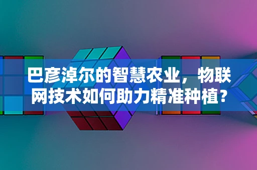 巴彦淖尔的智慧农业，物联网技术如何助力精准种植？