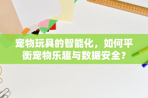 宠物玩具的智能化，如何平衡宠物乐趣与数据安全？