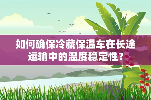 如何确保冷藏保温车在长途运输中的温度稳定性？