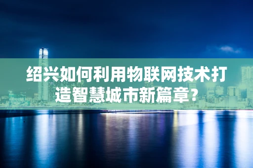 绍兴如何利用物联网技术打造智慧城市新篇章？