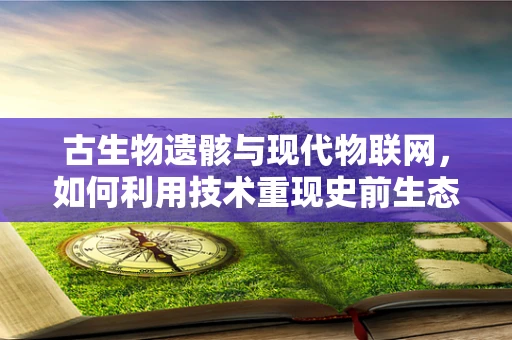 古生物遗骸与现代物联网，如何利用技术重现史前生态？