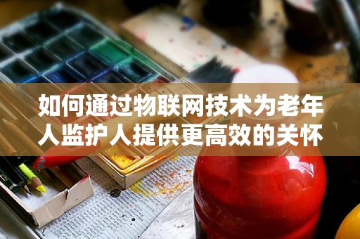 如何通过物联网技术为老年人监护人提供更高效的关怀？