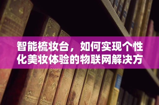 智能梳妆台，如何实现个性化美妆体验的物联网解决方案？