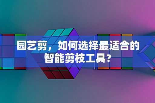 园艺剪，如何选择最适合的智能剪枝工具？