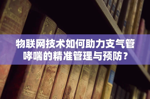 物联网技术如何助力支气管哮喘的精准管理与预防？