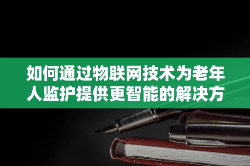 如何通过物联网技术为老年人监护提供更智能的解决方案？