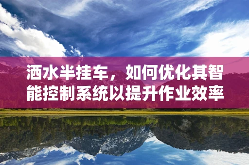 洒水半挂车，如何优化其智能控制系统以提升作业效率？