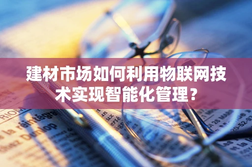 建材市场如何利用物联网技术实现智能化管理？