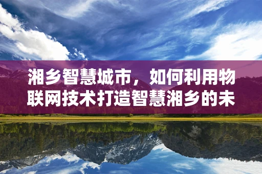 湘乡智慧城市，如何利用物联网技术打造智慧湘乡的未来？