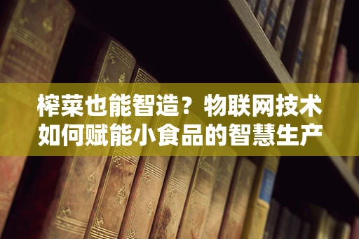 榨菜也能智造？物联网技术如何赋能小食品的智慧生产？