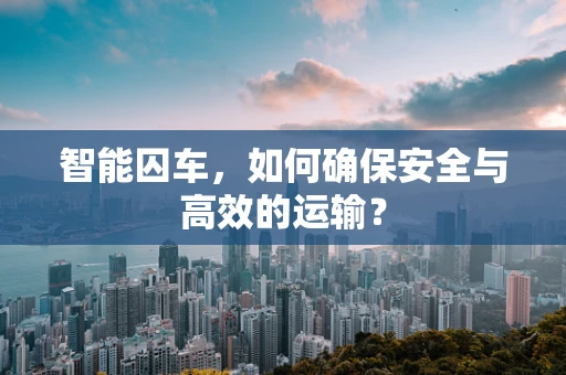 智能囚车，如何确保安全与高效的运输？