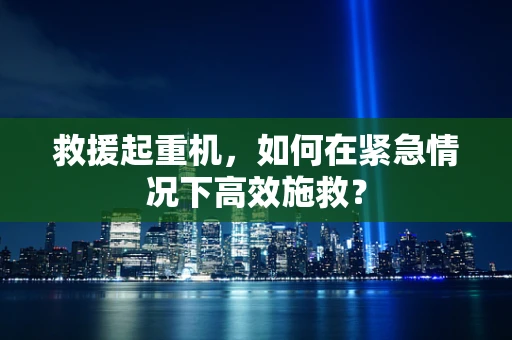 救援起重机，如何在紧急情况下高效施救？