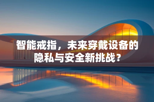 智能戒指，未来穿戴设备的隐私与安全新挑战？