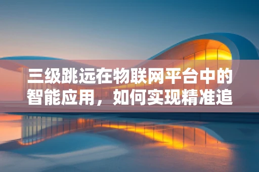 三级跳远在物联网平台中的智能应用，如何实现精准追踪与效率优化？