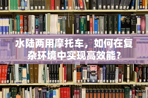 水陆两用摩托车，如何在复杂环境中实现高效能？