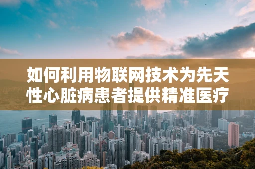 如何利用物联网技术为先天性心脏病患者提供精准医疗监测？