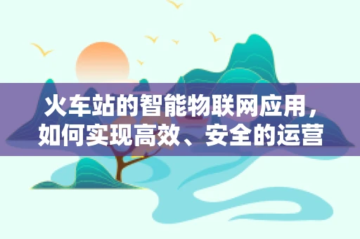 火车站的智能物联网应用，如何实现高效、安全的运营？