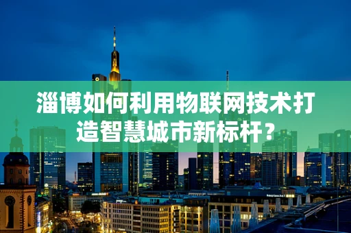 淄博如何利用物联网技术打造智慧城市新标杆？