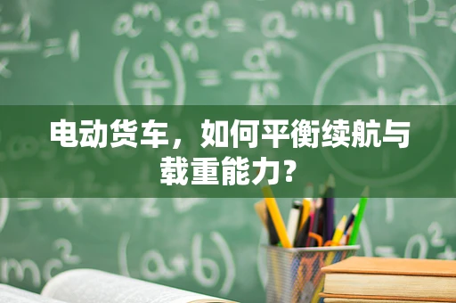 电动货车，如何平衡续航与载重能力？