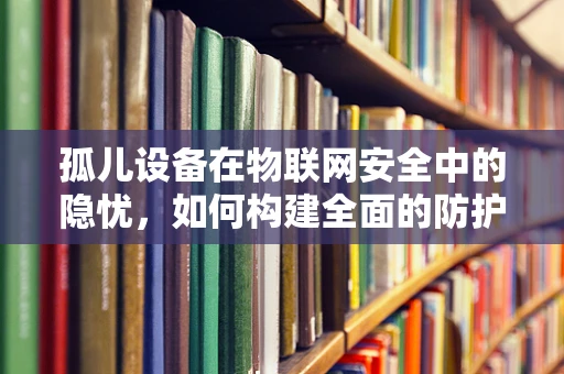 孤儿设备在物联网安全中的隐忧，如何构建全面的防护网？