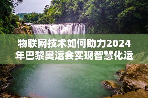 物联网技术如何助力2024年巴黎奥运会实现智慧化运营？