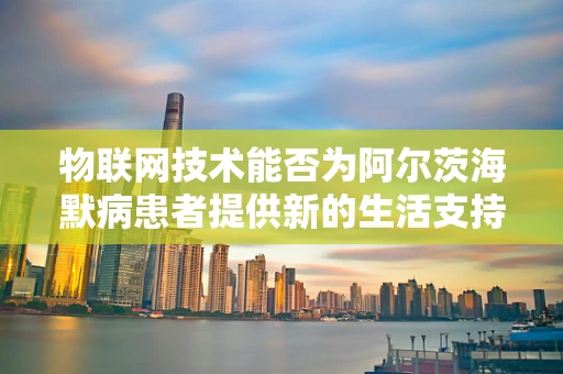 物联网技术能否为阿尔茨海默病患者提供新的生活支持？