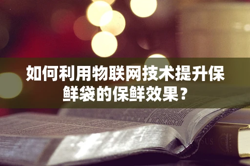 如何利用物联网技术提升保鲜袋的保鲜效果？