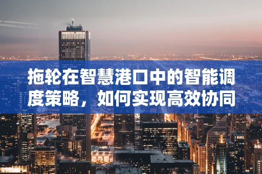 拖轮在智慧港口中的智能调度策略，如何实现高效协同？