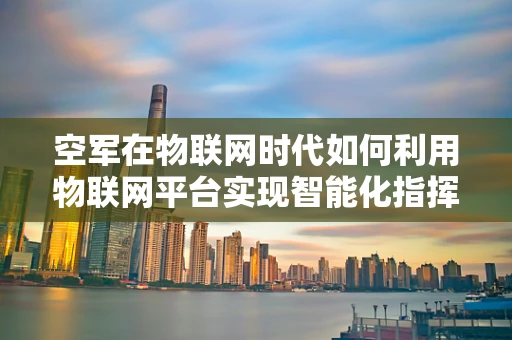 空军在物联网时代如何利用物联网平台实现智能化指挥？