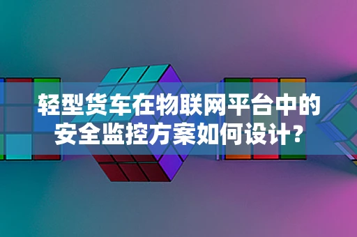 轻型货车在物联网平台中的安全监控方案如何设计？