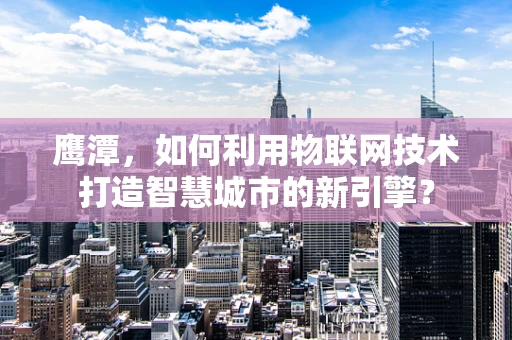 鹰潭，如何利用物联网技术打造智慧城市的新引擎？