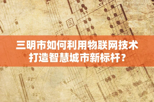 三明市如何利用物联网技术打造智慧城市新标杆？