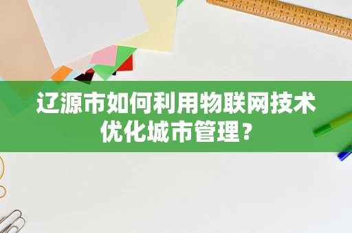 辽源市如何利用物联网技术优化城市管理？