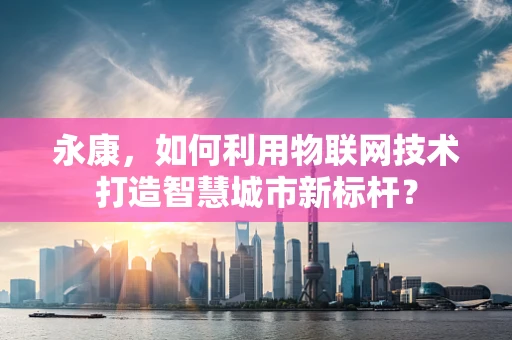 永康，如何利用物联网技术打造智慧城市新标杆？