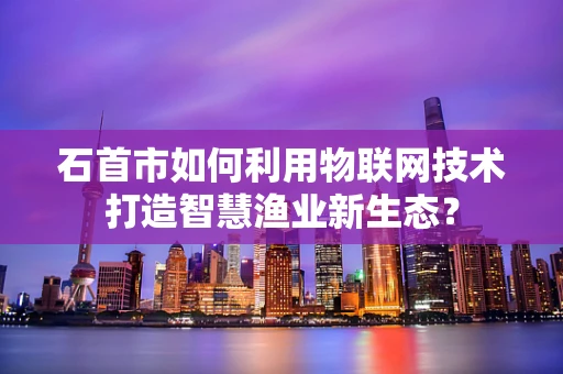 石首市如何利用物联网技术打造智慧渔业新生态？