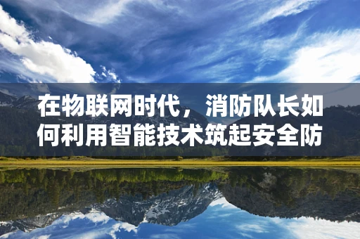 在物联网时代，消防队长如何利用智能技术筑起安全防线？