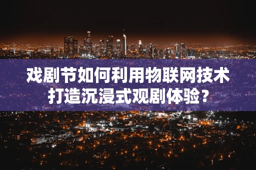 戏剧节如何利用物联网技术打造沉浸式观剧体验？