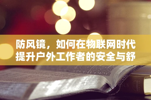 防风镜，如何在物联网时代提升户外工作者的安全与舒适？