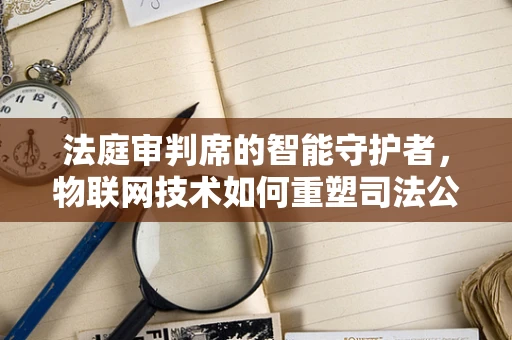 法庭审判席的智能守护者，物联网技术如何重塑司法公正？