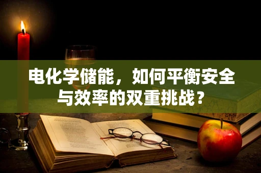 电化学储能，如何平衡安全与效率的双重挑战？