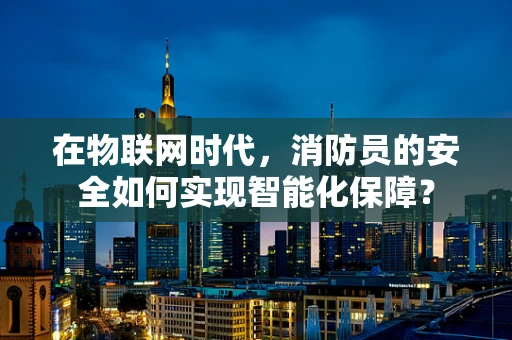 在物联网时代，消防员的安全如何实现智能化保障？