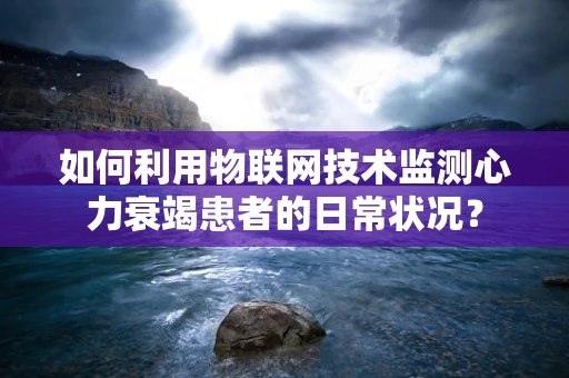 如何利用物联网技术监测心力衰竭患者的日常状况？