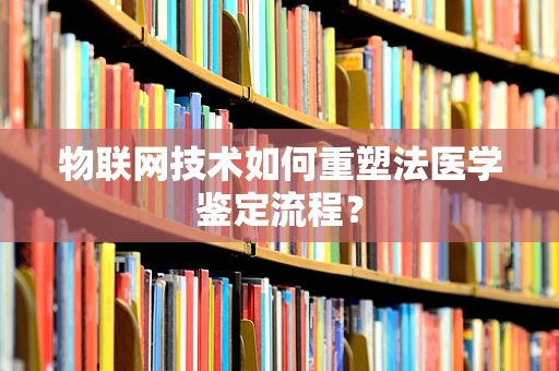 物联网技术如何重塑法医学鉴定流程？