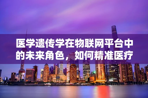 医学遗传学在物联网平台中的未来角色，如何精准医疗的‘幕后推手’？