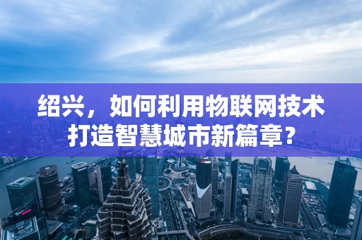 绍兴，如何利用物联网技术打造智慧城市新篇章？