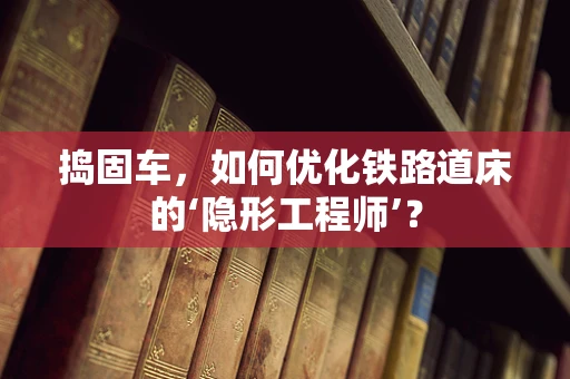 捣固车，如何优化铁路道床的‘隐形工程师’？