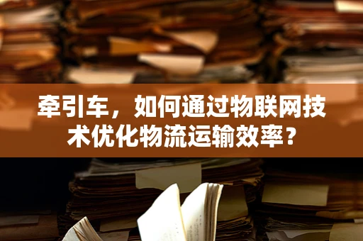 牵引车，如何通过物联网技术优化物流运输效率？