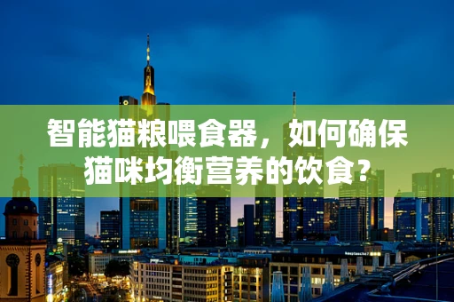 智能猫粮喂食器，如何确保猫咪均衡营养的饮食？