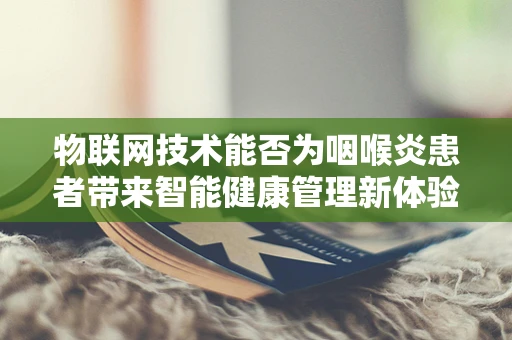 物联网技术能否为咽喉炎患者带来智能健康管理新体验？