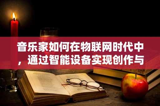 音乐家如何在物联网时代中，通过智能设备实现创作与表演的飞跃？